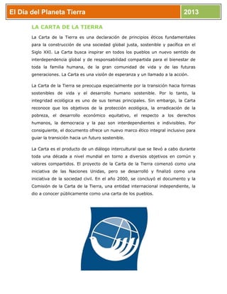 El Día del Planeta Tierra 2013
LA CARTA DE LA TIERRA
La Carta de la Tierra es una declaración de principios éticos fundamentales
para la construcción de una sociedad global justa, sostenible y pacífica en el
Siglo XXI. La Carta busca inspirar en todos los pueblos un nuevo sentido de
interdependencia global y de responsabilidad compartida para el bienestar de
toda la familia humana, de la gran comunidad de vida y de las futuras
generaciones. La Carta es una visión de esperanza y un llamado a la acción.
La Carta de la Tierra se preocupa especialmente por la transición hacia formas
sostenibles de vida y el desarrollo humano sostenible. Por lo tanto, la
integridad ecológica es uno de sus temas principales. Sin embargo, la Carta
reconoce que los objetivos de la protección ecológica, la erradicación de la
pobreza, el desarrollo económico equitativo, el respecto a los derechos
humanos, la democracia y la paz son interdependientes e indivisibles. Por
consiguiente, el documento ofrece un nuevo marco ético integral inclusivo para
guiar la transición hacia un futuro sostenible.
La Carta es el producto de un diálogo intercultural que se llevó a cabo durante
toda una década a nivel mundial en torno a diversos objetivos en común y
valores compartidos. El proyecto de la Carta de la Tierra comenzó como una
iniciativa de las Naciones Unidas, pero se desarrolló y finalizó como una
iniciativa de la sociedad civil. En el año 2000, se concluyó el documento y la
Comisión de la Carta de la Tierra, una entidad internacional independiente, la
dio a conocer públicamente como una carta de los pueblos.
 