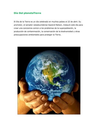 Día Del planetaTierra

El Día de la Tierra es un día celebrado en muchos países el 22 de abril. Su
promotor, el senador estadounidense Gaylord Nelson, instauró este día para
crear una conciencia común a los problemas de la superpoblación, la
producción de contaminación, la conservación de la biodiversidad y otras
preocupaciones ambientales para proteger la Tierra.

 