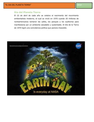 “EL DIA DEL PLANETA TIERRA”

2014

Día del Planeta Tierra
El 22 de abril de cada año se celebra el nacimiento del movimiento
ambientalista moderno, el cual se inició en 1970 cuando 20 millones de
norteamericanos tomaron las calles, los parques y los auditorios para
manifestarse por un ambiente saludable y sustentable. El Día de la Tierra
de 1970 logró una coincidencia política que parecía imposible.

 