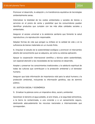 El día del planeta Tierra
Día

2014

Promover el desarrollo, la adopción y la transferencia equitativa de tecnologías
ambientalmente sanas.
Internalizar la totalidad de los costes ambientales y sociales de bienes y
servicios en el precio de venta y posibilitar que los consumidores puedan
identificar productos que cumplan con las más altas calidades sociales y
ambientales.
Asegurar el acceso universal a la asistencia sanitaria que fomente la salud
reproductiva y la reproducción responsable.
Adoptar formas de vida que pongan su énfasis en la calidad de vida y en la
suficiencia de bienes materiales en un mundo finito.
8. Impulsar el estudio de la sostenibilidad ecológica y promover el intercambio
abierto del conocimiento que se adquiera, así como su extensa aplicación.
Apoyar la cooperación internacional científica y técnica sobre sostenibilidad,
con especial atención a las necesidades de las naciones en desarrollo.
Aceptar y preservar los conocimientos tradicionales y la sabiduría espiritual de
todas las culturas que contribuyan a la protección ambiental y al bienestar
humano.
Asegurar que toda información de importancia vital para la salud humana y la
protección ambiental, incluyendo la información genética, sea de dominio
público.
III. JUSTICIA SOCIAL Y ECONÓMICA
9. Erradicar la pobreza como un imperativo ético, social y ambiental.
Garantizar el derecho al agua potable, al aire limpio, a la seguridad alimenticia,
a la tierra no contaminada, a una vivienda y a un saneamiento seguro,
destinando adecuadamente los recursos nacionales e internacionales que
correspondan.

 