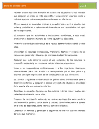 El día del planeta Tierra
Día

2014

Facilitar a todos los seres humanos el acceso a la educación y a los recursos
que aseguren un modo de vida sostenible, y proporcionar seguridad social y
redes de apoyo a quienes no puedan mantenerse por sí mismos.
Ofrecer ayuda a los ignorados, proteger a los vulnerables, servir a aquellos que
sufren y posibilitarles a todos ellos el desarrollo de sus capacidades y el logro
de sus aspiraciones.
10. Asegurar que las actividades e instituciones económicas, a todo nivel,
promuevan el desarrollo humano de forma equitativa y sostenible.
Promover la distribución equitativa de la riqueza dentro de las naciones y entre
ellas.
Intensificar los recursos intelectuales, financieros, técnicos y sociales de las
naciones en desarrollo y liberarlas de onerosas deudas internacionales.
Asegurar que todo comercio apoye el uso sostenible de los recursos, la
protección ambiental y las normas de calidad laborales progresistas.
Instar a las corporaciones multinacionales y a los organismos financieros
internacionales para que actúen con transparencia por el bien público y
exigirles se hagan responsables de las consecuencias de sus actividades.
11. Afirmar la igualdad e imparcialidad de género como prerrequisitos para el
desarrollo sostenible y asegurar el acceso universal a la educación, al cuidado
de la salud y a la oportunidad económica.
Garantizar los derechos humanos de las mujeres y de las niñas y acabar con
toda clase de violencia contra ellas.
Promover la participación activa de las mujeres en todos los aspectos de la
vida económica, política, cívica, social y cultural, como socias plenas e iguales
en la toma de decisiones, como líderes y como beneficiarias.
Consolidar las familias y garantizar la seguridad, la cría y el cuidado amoroso
de todos sus miembros.

 