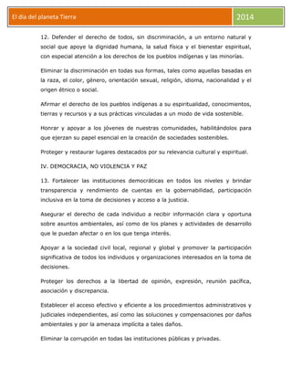 El día del planeta Tierra
Día

2014

12. Defender el derecho de todos, sin discriminación, a un entorno natural y
social que apoye la dignidad humana, la salud física y el bienestar espiritual,
con especial atención a los derechos de los pueblos indígenas y las minorías.
Eliminar la discriminación en todas sus formas, tales como aquellas basadas en
la raza, el color, género, orientación sexual, religión, idioma, nacionalidad y el
origen étnico o social.
Afirmar el derecho de los pueblos indígenas a su espiritualidad, conocimientos,
tierras y recursos y a sus prácticas vinculadas a un modo de vida sostenible.
Honrar y apoyar a los jóvenes de nuestras comunidades, habilitándolos para
que ejerzan su papel esencial en la creación de sociedades sostenibles.
Proteger y restaurar lugares destacados por su relevancia cultural y espiritual.
IV. DEMOCRACIA, NO VIOLENCIA Y PAZ
13. Fortalecer las instituciones democráticas en todos los niveles y brindar
transparencia y rendimiento de cuentas en la gobernabilidad, participación
inclusiva en la toma de decisiones y acceso a la justicia.
Asegurar el derecho de cada individuo a recibir información clara y oportuna
sobre asuntos ambientales, así como de los planes y actividades de desarrollo
que le puedan afectar o en los que tenga interés.
Apoyar a la sociedad civil local, regional y global y promover la participación
significativa de todos los individuos y organizaciones interesados en la toma de
decisiones.
Proteger los derechos a la libertad de opinión, expresión, reunión pacífica,
asociación y discrepancia.
Establecer el acceso efectivo y eficiente a los procedimientos administrativos y
judiciales independientes, así como las soluciones y compensaciones por daños
ambientales y por la amenaza implícita a tales daños.
Eliminar la corrupción en todas las instituciones públicas y privadas.

 