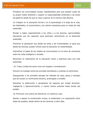 El día del planeta Tierra
Día

2014

Fortalecer las comunidades locales, habilitándolas para que puedan cuidar de
su propio medio ambiente y asignar la responsabilidad ambiental a las áreas
de gobierno desde las que se vaya a ejercer de la manera más efectiva.
14. Integrar en la educación formal y en el aprendizaje a lo largo de la vida,
las habilidades, el conocimiento y los valores necesarios para un modo de vida
sostenible.
Brindar a todos, especialmente a los niños y a los jóvenes, oportunidades
educativas que les capaciten para participar activamente en el desarrollo
sostenible.
Promover la aportación que desde las artes y las humanidades, al igual que
desde las ciencias, pueden ofrecer para la educación en sostenibilidad.
Intensificar el papel de los medios de comunicación en la toma de conciencia
sobre los retos ecológicos y sociales.
Reconocer la importancia de la educación moral y espiritual para una vida
sostenible.
15. Tratar a todos los seres vivos con respeto y consideración.
Prevenir la crueldad contra los animales domésticos y evitarles el sufrimiento.
Salvaguardar a los animales salvajes de métodos de caza, pesca y trampeo
que les causen un sufrimiento extremo, prolongado o evitable.
Descartar la destrucción o apropiación de especies por simple diversión,
negligencia o desconocimiento, o cuanto menos evitarlas hasta donde sea
posible.
16. Promover una cultura de tolerancia, no violencia y paz.
Alentar y apoyar la comprensión mutua, la solidaridad y la cooperación entre
todos los pueblos, desde dentro de las naciones y entre ellas.

 