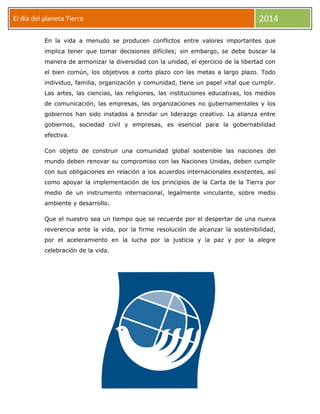 El día del planeta Tierra
Día

2014

En la vida a menudo se producen conflictos entre valores importantes que
implica tener que tomar decisiones difíciles; sin embargo, se debe buscar la
manera de armonizar la diversidad con la unidad, el ejercicio de la libertad con
el bien común, los objetivos a corto plazo con las metas a largo plazo. Todo
individuo, familia, organización y comunidad, tiene un papel vital que cumplir.
Las artes, las ciencias, las religiones, las instituciones educativas, los medios
de comunicación, las empresas, las organizaciones no gubernamentales y los
gobiernos han sido instados a brindar un liderazgo creativo. La alianza entre
gobiernos, sociedad civil y empresas, es esencial para la gobernabilidad
efectiva.
Con objeto de construir una comunidad global sostenible las naciones del
mundo deben renovar su compromiso con las Naciones Unidas, deben cumplir
con sus obligaciones en relación a los acuerdos internacionales existentes, así
como apoyar la implementación de los principios de la Carta de la Tierra por
medio de un instrumento internacional, legalmente vinculante, sobre medio
ambiente y desarrollo.
Que el nuestro sea un tiempo que se recuerde por el despertar de una nueva
reverencia ante la vida, por la firme resolución de alcanzar la sostenibilidad,
por el aceleramiento en la lucha por la justicia y la paz y por la alegre
celebración de la vida.

 