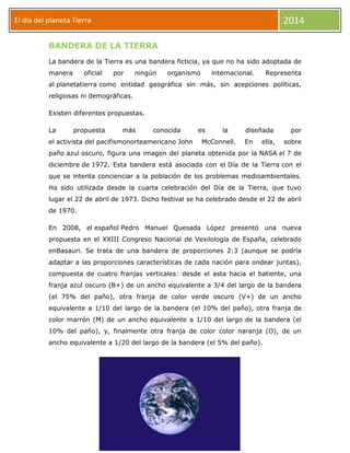 2014

El día del planeta Tierra
Día
BANDERA DE LA TIERRA

La bandera de la Tierra es una bandera ficticia, ya que no ha sido adoptada de
manera

oficial

por

ningún

organismo

internacional.

Representa

al planetatierra como entidad geográfica sin más, sin acepciones políticas,
religiosas ni demográficas.
Existen diferentes propuestas.
La

propuesta

más

conocida

el activista del pacifismonorteamericano John

es

la

McConnell.

diseñada
En

ella,

por
sobre

paño azul oscuro, figura una imagen del planeta obtenida por la NASA el 7 de
diciembre de 1972. Esta bandera está asociada con el Día de la Tierra con el
que se intenta concienciar a la población de los problemas medioambientales.
Ha sido utilizada desde la cuarta celebración del Día de la Tierra, que tuvo
lugar el 22 de abril de 1973. Dicho festival se ha celebrado desde el 22 de abril
de 1970.
En 2008, el español Pedro Manuel Quesada López presentó una nueva
propuesta en el XXIII Congreso Nacional de Vexilología de España, celebrado
enBasauri. Se trata de una bandera de proporciones 2:3 (aunque se podría
adaptar a las proporciones características de cada nación para ondear juntas),
compuesta de cuatro franjas verticales: desde el asta hacia el batiente, una
franja azul oscuro (B+) de un ancho equivalente a 3/4 del largo de la bandera
(el 75% del paño), otra franja de color verde oscuro (V+) de un ancho
equivalente a 1/10 del largo de la bandera (el 10% del paño), otra franja de
color marrón (M) de un ancho equivalente a 1/10 del largo de la bandera (el
10% del paño), y, finalmente otra franja de color color naranja (O), de un
ancho equivalente a 1/20 del largo de la bandera (el 5% del paño).

 