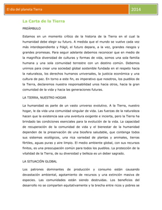 2014

El día del planeta Tierra
Día
La Carta de la Tierra
PREÁMBULO

Estamos en un momento crítico de la historia de la Tierra en el cual la
humanidad debe elegir su futuro. A medida que el mundo se vuelve cada vez
más interdependiente y frágil, el futuro depara, a la vez, grandes riesgos y
grandes promesas. Para seguir adelante debemos reconocer que en medio de
la magnífica diversidad de culturas y formas de vida, somos una sola familia
humana y una sola comunidad terrestre con un destino común. Debemos
unirnos para crear una sociedad global sostenible fundada en el respeto hacia
la naturaleza, los derechos humanos universales, la justicia económica y una
cultura de paz. En torno a este fin, es imperativo que nosotros, los pueblos de
la Tierra, declaremos nuestra responsabilidad unos hacia otros, hacia la gran
comunidad de la vida y hacia las generaciones futuras.
LA TIERRA, NUESTRO HOGAR
La humanidad es parte de un vasto universo evolutivo. A la Tierra, nuestro
hogar, le da vida una comunidad singular de vida. Las fuerzas de la naturaleza
hacen que la existencia sea una aventura exigente e incierta, pero la Tierra ha
brindado las condiciones esenciales para la evolución de la vida. La capacidad
de recuperación de la comunidad de vida y el bienestar de la humanidad
dependen de la preservación de una biosfera saludable, que contenga todos
sus sistemas ecológicos, una rica variedad de plantas y animales, tierras
fértiles, aguas puras y aire limpio. El medio ambiente global, con sus recursos
finitos, es una preocupación común para todos los pueblos. La protección de la
vitalidad de la Tierra, de su diversidad y belleza es un deber sagrado.
LA SITUACIÓN GLOBAL
Los

patrones

dominantes

de

producción

y

consumo

están

causando

devastación ambiental, agotamiento de recursos y una extinción masiva de
especies. Las comunidades están siendo destruidas. Los beneficios del
desarrollo no se comparten equitativamente y la brecha entre ricos y pobres se

 