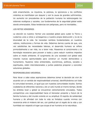 El día del planeta Tierra
Día

2014

está ensanchando. La injusticia, la pobreza, la ignorancia y los conflictos
violentos se manifiestan por doquier y son la causa de grandes sufrimientos.
Un aumento sin precedentes de la población humana ha sobrecargado los
sistemas ecológicos y sociales. Los fundamentos de la seguridad global están
siendo amenazados. Estas tendencias son peligrosas, pero no inevitables.
LOS RETOS VENIDEROS
La elección es nuestra: formar una sociedad global para cuidar la Tierra y
cuidarnos unos a otros o arriesgarnos a nuestra propia destrucción y la de la
diversidad de la vida. Se necesitan cambios fundamentales en nuestros
valores, instituciones y formas de vida. Debemos darnos cuenta de que, una
vez satisfechas las necesidades básicas, el desarrollo humano se refiere
primordialmente a ser más, no a tener más. Poseemos el conocimiento y la
tecnología necesarios para proveer a todos y para reducir nuestros impactos
sobre el medio ambiente. El surgimiento de una sociedad civil global está
creando nuevas oportunidades para construir un mundo democrático y
humanitario. Nuestros retos ambientales, económicos, políticos, sociales y
espirituales, están interrelacionados y juntos podemos proponer y concretar
soluciones globales.
RESPONSABILIDAD UNIVERSAL
Para llevar a cabo estas aspiraciones debemos tomar la decisión de vivir de
acuerdo con un sentido de responsabilidad universal, identificándonos con toda
la comunidad terrestre, al igual que con nuestras comunidades locales. Somos
ciudadanos de diferentes naciones y de un solo mundo al mismo tiempo, donde
los ámbitos local y global se encuentran estrechamente vinculados. Todos
compartimos una responsabilidad hacia el bienestar presente y futuro de la
familia humana y del mundo viviente en su amplitud. El espíritu de solidaridad
humana y de afinidad con toda la vida se fortalece cuando vivimos con
reverencia ante el misterio del ser, con gratitud por el regalo de la vida y con
humildad con respecto al lugar que ocupa el ser humano en la naturaleza.

 