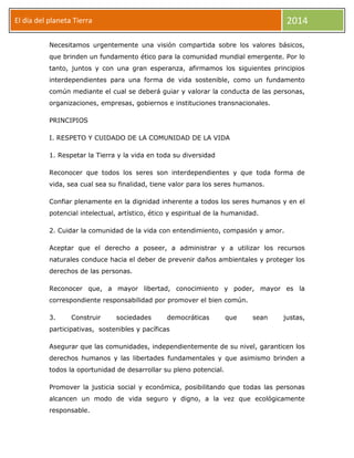 2014

El día del planeta Tierra
Día

Necesitamos urgentemente una visión compartida sobre los valores básicos,
que brinden un fundamento ético para la comunidad mundial emergente. Por lo
tanto, juntos y con una gran esperanza, afirmamos los siguientes principios
interdependientes para una forma de vida sostenible, como un fundamento
común mediante el cual se deberá guiar y valorar la conducta de las personas,
organizaciones, empresas, gobiernos e instituciones transnacionales.
PRINCIPIOS
I. RESPETO Y CUIDADO DE LA COMUNIDAD DE LA VIDA
1. Respetar la Tierra y la vida en toda su diversidad
Reconocer que todos los seres son interdependientes y que toda forma de
vida, sea cual sea su finalidad, tiene valor para los seres humanos.
Confiar plenamente en la dignidad inherente a todos los seres humanos y en el
potencial intelectual, artístico, ético y espiritual de la humanidad.
2. Cuidar la comunidad de la vida con entendimiento, compasión y amor.
Aceptar que el derecho a poseer, a administrar y a utilizar los recursos
naturales conduce hacia el deber de prevenir daños ambientales y proteger los
derechos de las personas.
Reconocer que, a mayor libertad, conocimiento y poder, mayor es la
correspondiente responsabilidad por promover el bien común.
3.

Construir

sociedades

democráticas

que

sean

justas,

participativas, sostenibles y pacíficas
Asegurar que las comunidades, independientemente de su nivel, garanticen los
derechos humanos y las libertades fundamentales y que asimismo brinden a
todos la oportunidad de desarrollar su pleno potencial.
Promover la justicia social y económica, posibilitando que todas las personas
alcancen un modo de vida seguro y digno, a la vez que ecológicamente
responsable.

 