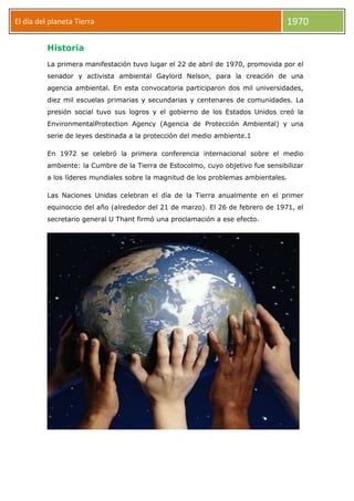El día del planeta Tierra

1970

Historia
La primera manifestación tuvo lugar el 22 de abril de 1970, promovida por el
senador y activista ambiental Gaylord Nelson, para la creación de una
agencia ambiental. En esta convocatoria participaron dos mil universidades,
diez mil escuelas primarias y secundarias y centenares de comunidades. La
presión social tuvo sus logros y el gobierno de los Estados Unidos creó la
EnvironmentalProtection Agency (Agencia de Protección Ambiental) y una
serie de leyes destinada a la protección del medio ambiente.1
En 1972 se celebró la primera conferencia internacional sobre el medio
ambiente: la Cumbre de la Tierra de Estocolmo, cuyo objetivo fue sensibilizar
a los líderes mundiales sobre la magnitud de los problemas ambientales.
Las Naciones Unidas celebran el día de la Tierra anualmente en el primer
equinoccio del año (alrededor del 21 de marzo). El 26 de febrero de 1971, el
secretario general U Thant firmó una proclamación a ese efecto.

 