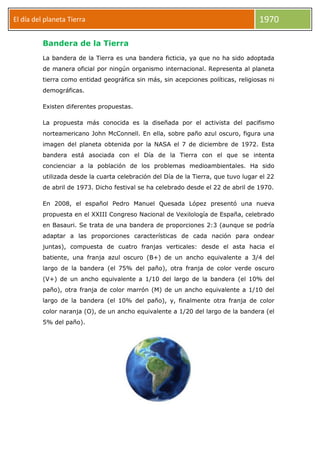 El día del planeta Tierra

1970

Bandera de la Tierra
La bandera de la Tierra es una bandera ficticia, ya que no ha sido adoptada
de manera oficial por ningún organismo internacional. Representa al planeta
tierra como entidad geográfica sin más, sin acepciones políticas, religiosas ni
demográficas.
Existen diferentes propuestas.
La propuesta más conocida es la diseñada por el activista del pacifismo
norteamericano John McConnell. En ella, sobre paño azul oscuro, figura una
imagen del planeta obtenida por la NASA el 7 de diciembre de 1972. Esta
bandera está asociada con el Día de la Tierra con el que se intenta
concienciar a la población de los problemas medioambientales. Ha sido
utilizada desde la cuarta celebración del Día de la Tierra, que tuvo lugar el 22
de abril de 1973. Dicho festival se ha celebrado desde el 22 de abril de 1970.
En 2008, el español Pedro Manuel Quesada López presentó una nueva
propuesta en el XXIII Congreso Nacional de Vexilología de España, celebrado
en Basauri. Se trata de una bandera de proporciones 2:3 (aunque se podría
adaptar a las proporciones características de cada nación para ondear
juntas), compuesta de cuatro franjas verticales: desde el asta hacia el
batiente, una franja azul oscuro (B+) de un ancho equivalente a 3/4 del
largo de la bandera (el 75% del paño), otra franja de color verde oscuro
(V+) de un ancho equivalente a 1/10 del largo de la bandera (el 10% del
paño), otra franja de color marrón (M) de un ancho equivalente a 1/10 del
largo de la bandera (el 10% del paño), y, finalmente otra franja de color
color naranja (O), de un ancho equivalente a 1/20 del largo de la bandera (el
5% del paño).

 