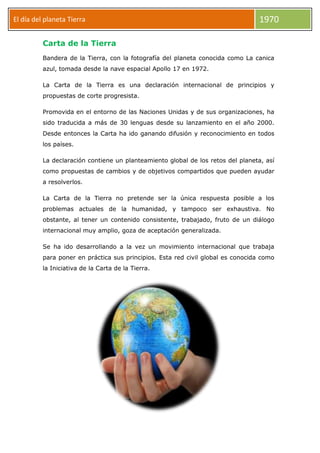 El día del planeta Tierra

1970

Carta de la Tierra
Bandera de la Tierra, con la fotografía del planeta conocida como La canica
azul, tomada desde la nave espacial Apollo 17 en 1972.
La Carta de la Tierra es una declaración internacional de principios y
propuestas de corte progresista.
Promovida en el entorno de las Naciones Unidas y de sus organizaciones, ha
sido traducida a más de 30 lenguas desde su lanzamiento en el año 2000.
Desde entonces la Carta ha ido ganando difusión y reconocimiento en todos
los países.
La declaración contiene un planteamiento global de los retos del planeta, así
como propuestas de cambios y de objetivos compartidos que pueden ayudar
a resolverlos.
La Carta de la Tierra no pretende ser la única respuesta posible a los
problemas actuales de la humanidad, y tampoco ser exhaustiva. No
obstante, al tener un contenido consistente, trabajado, fruto de un diálogo
internacional muy amplio, goza de aceptación generalizada.
Se ha ido desarrollando a la vez un movimiento internacional que trabaja
para poner en práctica sus principios. Esta red civil global es conocida como
la Iniciativa de la Carta de la Tierra.

 