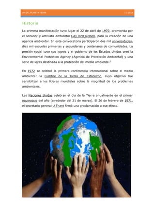 DIA DEL PLANETA TIERRA

1-1-2014

Historia
La primera manifestación tuvo lugar el 22 de abril de 1970, promovida por
el senador y activista ambiental Gay lord Nelson, para la creación de una
agencia ambiental. En esta convocatoria participaron dos mil universidades,
diez mil escuelas primarias y secundarias y centenares de comunidades. La
presión social tuvo sus logros y el gobierno de los Estados Unidos creó la
Environmental Protection Agency (Agencia de Protección Ambiental) y una
serie de leyes destinada a la protección del medio ambiente.1
En 1972 se celebró la primera conferencia internacional sobre el medio
ambiente: la Cumbre de la Tierra de Estocolmo, cuyo objetivo fue
sensibilizar a los líderes mundiales sobre la magnitud de los problemas
ambientales.
Las Naciones Unidas celebran el día de la Tierra anualmente en el primer
equinoccio del año (alrededor del 21 de marzo). El 26 de febrero de 1971,
el secretario general U Thant firmó una proclamación a ese efecto.

 