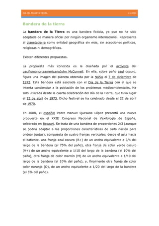 DIA DEL PLANETA TIERRA

1-1-2014

Bandera de la tierra
La bandera de la Tierra es una bandera ficticia, ya que no ha sido
adoptada de manera oficial por ningún organismo internacional. Representa
al planetatierra como entidad geográfica sin más, sin acepciones políticas,
religiosas ni demográficas.
Existen diferentes propuestas.
La

propuesta

más

conocida

es

la

diseñada

por

el

activista

del

pacifismonorteamericanoJohn McConnell. En ella, sobre paño azul oscuro,
figura una imagen del planeta obtenida por la NASA el 7 de diciembre de
1972. Esta bandera está asociada con el Día de la Tierra con el que se
intenta concienciar a la población de los problemas medioambientales. Ha
sido utilizada desde la cuarta celebración del Día de la Tierra, que tuvo lugar
el 22 de abril de 1973. Dicho festival se ha celebrado desde el 22 de abril
de 1970.
En 2008, el español Pedro Manuel Quesada López presentó una nueva
propuesta en el XXIII Congreso Nacional de Vexilología de España,
celebrado en Basauri. Se trata de una bandera de proporciones 2:3 (aunque
se podría adaptar a las proporciones características de cada nación para
ondear juntas), compuesta de cuatro franjas verticales: desde el asta hacia
el batiente, una franja azul oscuro (B+) de un ancho equivalente a 3/4 del
largo de la bandera (el 75% del paño), otra franja de color verde oscuro
(V+) de un ancho equivalente a 1/10 del largo de la bandera (el 10% del
paño), otra franja de color marrón (M) de un ancho equivalente a 1/10 del
largo de la bandera (el 10% del paño), y, finalmente otra franja de color
color naranja (O), de un ancho equivalente a 1/20 del largo de la bandera
(el 5% del paño).

 