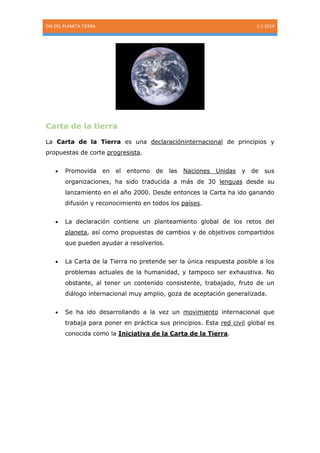 DIA DEL PLANETA TIERRA

1-1-2014

Carta de la tierra
La Carta de la Tierra es una declaracióninternacional de principios y
propuestas de corte progresista.
Promovida

en

el entorno

de

las

Naciones

Unidas

y

de

sus

organizaciones, ha sido traducida a más de 30 lenguas desde su
lanzamiento en el año 2000. Desde entonces la Carta ha ido ganando
difusión y reconocimiento en todos los países.
La declaración contiene un planteamiento global de los retos del
planeta, así como propuestas de cambios y de objetivos compartidos
que pueden ayudar a resolverlos.
La Carta de la Tierra no pretende ser la única respuesta posible a los
problemas actuales de la humanidad, y tampoco ser exhaustiva. No
obstante, al tener un contenido consistente, trabajado, fruto de un
diálogo internacional muy amplio, goza de aceptación generalizada.
Se ha ido desarrollando a la vez un movimiento internacional que
trabaja para poner en práctica sus principios. Esta red civil global es
conocida como la Iniciativa de la Carta de la Tierra.

 