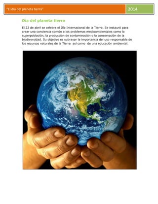 “El dia del planeta tierra” 2014
Día del planeta tierra
El 22 de abril se celebra el Día Internacional de la Tierra. Se instauró para
crear una conciencia común a los problemas medioambientales como la
superpoblación, la producción de contaminación o la conservación de la
biodiversidad. Su objetivo es subrayar la importancia del uso responsable de
los recursos naturales de la Tierra así como de una educación ambiental.
 