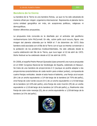 EL DÍA DEL PLANETA TIERRA 2015
Bandera de la tierra
La bandera de la Tierra es una bandera ficticia, ya que no ha sido adoptada de
manera oficial por ningún organismo internacional. Representa al planeta tierra
como entidad geográfica sin más, sin acepciones políticas, religiosas ni
demográficas.
Existen diferentes propuestas.
La propuesta más conocida es la diseñada por el activista del pacifismo
norteamericano John McConnell. En ella, sobre paño azul oscuro, figura una
imagen del planeta obtenida por la NASA el 7 de diciembre de 1972. Esta
bandera está asociada con el Día de la Tierra con el que se intenta concienciar a
la población de los problemas medioambientales. Ha sido utilizada desde la
cuarta celebración del Día de la Tierra, que tuvo lugar el 22 de abril de 1973.
Dicho festival se ha celebrado desde el 22 de abril de 1970.
En 2008, el español Pedro Manuel Quesada López presentó una nueva propuesta
en el XXIII Congreso Nacional de Vexilología de España, celebrado en Basauri.
Se trata de una bandera de proporciones 2:3 (aunque se podría adaptar a las
proporciones características de cada nación para ondear juntas), compuesta de
cuatro franjas verticales: desde el asta hacia el batiente, una franja azul oscuro
(B+) de un ancho equivalente a 3/4 del largo de la bandera (el 75% del paño),
otra franja de color verde oscuro (V+) de un ancho equivalente a 1/10 del largo
de la bandera (el 10% del paño), otra franja de color marrón (M) de un ancho
equivalente a 1/10 del largo de la bandera (el 10% del paño), y, finalmente otra
franja de color color naranja (O), de un ancho equivalente a 1/20 del largo de la
bandera (el 5% del paño).
 