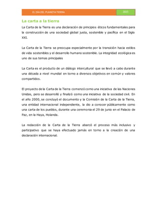 EL DÍA DEL PLANETA TIERRA 2015
La carta a la tierra
La Carta de la Tierra es una declaración de principios éticos fundamentales para
la construcción de una sociedad global justa, sostenible y pacífica en el Siglo
XXI.
La Carta de la Tierra se preocupa especialmente por la transición hacia estilos
de vida sostenibles y el desarrollo humano sostenible. La integridad ecológica es
uno de sus temas principales
La Carta es el producto de un diálogo intercultural que se llevó a cabo durante
una década a nivel mundial en torno a diversos objetivos en común y valores
compartidos.
El proyecto de la Carta de la Tierra comenzó como una iniciativa de las Naciones
Unidas, pero se desarrolló y finalizó como una iniciativa de la sociedad civil. En
el año 2000, se concluyó el documento y la Comisión de la Carta de la Tierra,
una entidad internacional independiente, la dio a conocer públicamente como
una carta de los pueblos, durante una ceremonia el 29 de junio en el Palacio de
Paz, en la Haya, Holanda.
La redacción de la Carta de la Tierra abarcó el proceso más inclusivo y
participativo que se haya efectuado jamás en torno a la creación de una
declaración internacional.
 