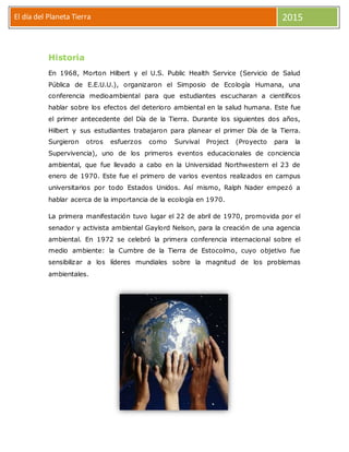 El día del Planeta Tierra 2015
Historia
En 1968, Morton Hilbert y el U.S. Public Health Service (Servicio de Salud
Pública de E.E.U.U.), organizaron el Simposio de Ecología Humana, una
conferencia medioambiental para que estudiantes escucharan a científicos
hablar sobre los efectos del deterioro ambiental en la salud humana. Este fue
el primer antecedente del Día de la Tierra. Durante los siguientes dos años,
Hilbert y sus estudiantes trabajaron para planear el primer Día de la Tierra.
Surgieron otros esfuerzos como Survival Project (Proyecto para la
Supervivencia), uno de los primeros eventos educacionales de conciencia
ambiental, que fue llevado a cabo en la Universidad Northwestern el 23 de
enero de 1970. Este fue el primero de varios eventos realizados en campus
universitarios por todo Estados Unidos. Así mismo, Ralph Nader empezó a
hablar acerca de la importancia de la ecología en 1970.
La primera manifestación tuvo lugar el 22 de abril de 1970, promovida por el
senador y activista ambiental Gaylord Nelson, para la creación de una agencia
ambiental. En 1972 se celebró la primera conferencia internacional sobre el
medio ambiente: la Cumbre de la Tierra de Estocolmo, cuyo objetivo fue
sensibilizar a los líderes mundiales sobre la magnitud de los problemas
ambientales.
 
