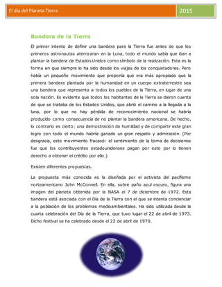 El día del Planeta Tierra 2015
Bandera de la Tierra
El primer intento de definir una bandera para la Tierra fue antes de que los
primeros astronautas aterrizaran en la Luna, todo el mundo sabía que iban a
plantar la bandera de Estados Unidos como símbolo de la realización. Esta es la
forma en que siempre lo ha sido desde los viajes de los conquistadores. Pero
había un pequeño movimiento que proponía que era más apropiado que la
primera bandera plantada por la humanidad en un cuerpo extraterrestre sea
una bandera que representa a todos los pueblos de la Tierra, en lugar de una
sola nación. Es evidente que todos los habitantes de la Tierra se dieron cuenta
de que se trataba de los Estados Unidos, que abrió el camino a la llegada a la
luna, por lo que no hay pérdida de reconocimiento nacional se habría
producido como consecuencia de no plantar la bandera americana. De hecho,
lo contrario es cierto: una demostración de humildad y de compartir este gran
logro con todo el mundo habría ganado un gran respeto y admiración. (Por
desgracia, este movimiento fracasó: el sentimiento de la toma de decisiones
fue que los contribuyentes estadounidenses pagan por esto por lo tienen
derecho a obtener el crédito por ello.)
Existen diferentes propuestas.
La propuesta más conocida es la diseñada por el activista del pacifismo
norteamericano John McConnell. En ella, sobre paño azul oscuro, figura una
imagen del planeta obtenida por la NASA el 7 de diciembre de 1972. Esta
bandera está asociada con el Día de la Tierra con el que se intenta concienciar
a la población de los problemas medioambientales. Ha sido utilizada desde la
cuarta celebración del Día de la Tierra, que tuvo lugar el 22 de abril de 1973.
Dicho festival se ha celebrado desde el 22 de abril de 1970.
 