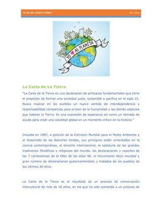 “EL DIA DEL PLANETA TIERRA”

30-1-2014

La Carta de La Tierra
“La Carta de la Tierra es una declaración de principios fundamentales que tiene
el propósito de formar una sociedad justa, sostenible y pacífica en el siglo 21.
Busca inspirar en los pueblos un nuevo sentido de interdependencia y
responsabilidad compartida para el bien de la humanidad y las demás especies
que habitan la Tierra. Es una expresión de esperanza así como un llamado de
ayuda para crear una sociedad global en un momento crítico en la historia.”

Iniciada en 1987, a petición de la Comisión Mundial para el Medio Ambiente y
el Desarrollo de las Naciones Unidas, sus principios están cimentados en la
ciencia contemporánea, el derecho internacional, la sabiduría de las grandes
tradiciones filosóficas y religiosas del mundo, las declaraciones y reportes de
las 7 conferencias de la ONU de los años 90, el movimiento ético mundial y
gran número de declaraciones gubernamentales y tratados de los pueblos de
los últimos 30 años.

La Carta de la Tierra es el resultado de un proceso de conversación
intercultural de más de 10 años, en los que ha sido sometida a un proceso de

 