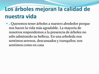 Los árboles mejoran la calidad de
nuestra vida
 . Queremos tener árboles a nuestro alrededor porque
nos hacen la vida más agradable. La mayoría de
nosotros respondemos a la presencia de árboles no
sólo admirando su belleza. En una arboleda nos
sentimos serenos, descansados y tranquilos; nos
sentimos como en casa
 