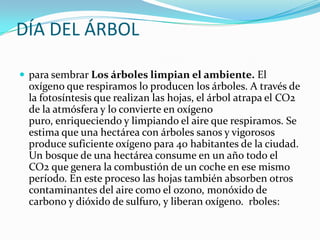 DÍA DEL ÁRBOL
 para sembrar Los árboles limpian el ambiente. El
oxígeno que respiramos lo producen los árboles. A través de
la fotosíntesis que realizan las hojas, el árbol atrapa el CO2
de la atmósfera y lo convierte en oxígeno
puro, enriqueciendo y limpiando el aire que respiramos. Se
estima que una hectárea con árboles sanos y vigorosos
produce suficiente oxígeno para 40 habitantes de la ciudad.
Un bosque de una hectárea consume en un año todo el
CO2 que genera la combustión de un coche en ese mismo
período. En este proceso las hojas también absorben otros
contaminantes del aire como el ozono, monóxido de
carbono y dióxido de sulfuro, y liberan oxígeno. rboles:
 