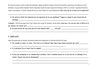 De totes les aus que visiten el Delta del Llobregat, algunes només les trobem a l’hivern (hivernants), unes altres a la primavera o estiu

(estivals) i un grup d’elles únicament mentre descansen durant les seves migracions d’Europa a l’Àfrica o al revés, i aquestes últimes les

veiem a la primavera i la tardor. Poques són les que viuen al Delta tot l’any (sedentàries). Quin creus que és el motiu de les migracions?




       Per què és el Delta tant important per les migracions de les aus aquàtiques? Tingues en compte la seva situació dins de

       Catalunya

L’aeroport. Com bé has pogut sentir ens trobem molt a prop de l’aeroport de Barcelona. Creus que a les aus que viuen al Delta els hi

pot molestar tan trànsit aeri?

       En quina estació de l’any creus que els hi pot molestar més?              Per què?




4. VEGETACIÓ

Igual com passa amb els animals, les plantes també estan adaptades a la diferent salinitat de l’aigua.

       Per exemple el canyís i la canya, t’has fixat on es trobaven? Quin tipus d’aigua deuen necessitar per viure?



       I la salicòrnia? On es troba? Com s’hi adapta?



       El bosc que acompanya el riu s’anomena Bosc de Ribera. Però si intentem buscar-ne al curs baix del riu Llobregat no en

       trobem. Perquè creus que ha desaparegut?




                                                                                                                                             4
 