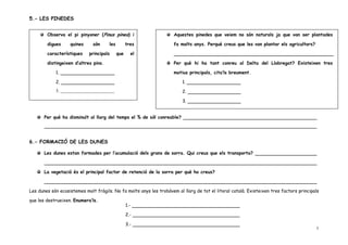 5.- LES PINEDES


        Observa el pi pinyoner (Pinus pinea) i                       Aquestes pinedes que veiem no són naturals ja que van ser plantades

        digues     quines     són     les         tres               fa molts anys. Perquè creus que les van plantar els agricultors?

        característiques    principals      que     el

        distingeixen d’altres pins.                                  Per què hi ha tant conreu al Delta del Llobregat? Existeixen tres

            1.                                                       motius principals, cita’ls breument.

            2.                                                           1.
            3.                                                           2.

                                                                         3.


       Per què ha disminuït al llarg del temps el % de sòl conreable?




6.- FORMACIÓ DE LES DUNES

       Les dunes estan formades per l’acumulació dels grans de sorra. Qui creus que els transporta?



       La vegetació és el principal factor de retenció de la sorra per què ho creus?



Les dunes són ecosistemes molt fràgils. No fa molts anys les trobàvem al llarg de tot el litoral català. Existeixen tres factors principals

que les destrueixen. Enumera’ls.
                                                  1.-

                                                  2.-

                                                  3.-
                                                                                                                                         5
 