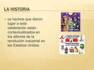 LA HISTORIA
 os hechos que dieron
lugar a esta
celebración están
contextualizados en
los albores de la
revolución industrial en
los Estados Unidos.
 