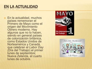 EN LA ACTUALIDAD
 En la actualidad, muchos
países rememoran el
Primero de Mayo como el
origen del Movimiento
Obrero moderno. Hay
algunos que no lo hacen,
siendo en general países
de colonización británica,
como Estados Unidos de
Norteamérica y Canadá,
que celebran el Labor Day
(Día del Trabajo) el primer
lunes de septiembre;
Nueva Zelanda, el cuarto
lunes de octubre.
 