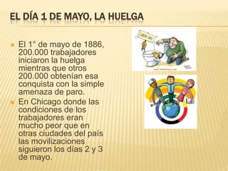 EL DÍA 1 DE MAYO, LA HUELGA
 El 1° de mayo de 1886,
200.000 trabajadores
iniciaron la huelga
mientras que otros
200.000 obtenían esa
conquista con la simple
amenaza de paro.
 En Chicago donde las
condiciones de los
trabajadores eran
mucho peor que en
otras ciudades del país
las movilizaciones
siguieron los días 2 y 3
de mayo.
 