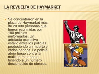 LA REVUELTA DE HAYMARKET
 Se concentraron en la
plaza de Haymarket más
de 20.000 personas que
fueron reprimidas por
180 policías
uniformados. Un
artefacto explosivo
estalló entre los policías
produciendo un muerto y
varios heridos. La policía
abrió fuego contra la
multitud matando e
hiriendo a un número
desconocido de obreros.
 