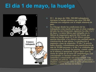 El día 1 de mayo, la huelga
 El 1 de mayo de 1886, 200.000 trabajadores
iniciaron la huelga mientras que otros 200.000
obtenían esa conquista con la simple amenaza de
paro.
 En Chicago donde las condiciones de los
trabajadores eran mucho peor que en otras ciudades
del país las movilizaciones siguieron los días 2 y 3
de mayo. La única fábrica que trabajaba era la
fábrica de maquinaria agrícola McCormik que
estaba en huelga desde el 16 de febrero porque
querían descontar a los obreros una cantidad para la
construcción de una iglesia. La producción se
mantenía a base de esquiroles. El día 2 la policía
había disuelto violentamente una manifestación de
más de 50.000 personas y el día 3 se celebraba una
concentración en frente sus puertas, cuando estaba
en la tribuna el anarquista August Spies sonó la
sirena de salida de un turno de rompehuelgas. Los
concentrados se lanzaron sobre los scabs
(amarillos) comenzando una pelea campal. Una
compañía de policías, sin aviso alguno, procedió a
disparar a quemarropa sobre la gente produciendo 6
muertos y varias decenas de heridos.
 
