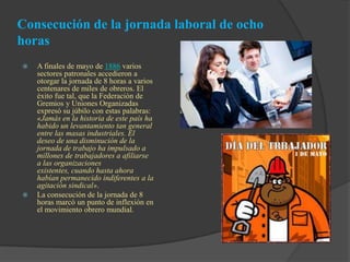  A finales de mayo de 1886 varios
sectores patronales accedieron a
otorgar la jornada de 8 horas a varios
centenares de miles de obreros. El
éxito fue tal, que la Federación de
Gremios y Uniones Organizadas
expresó su júbilo con estas palabras:
«Jamás en la historia de este país ha
habido un levantamiento tan general
entre las masas industriales. El
deseo de una disminución de la
jornada de trabajo ha impulsado a
millones de trabajadores a afiliarse
a las organizaciones
existentes, cuando hasta ahora
habían permanecido indiferentes a la
agitación sindical».
 La consecución de la jornada de 8
horas marcó un punto de inflexión en
el movimiento obrero mundial.
Consecución de la jornada laboral de ocho
horas
 