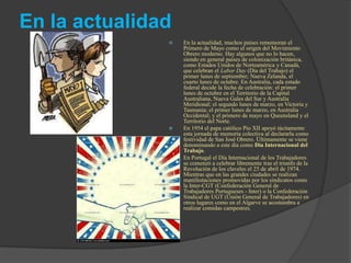 En la actualidad
 En la actualidad, muchos países rememoran el
Primero de Mayo como el origen del Movimiento
Obrero moderno. Hay algunos que no lo hacen,
siendo en general países de colonización británica,
como Estados Unidos de Norteamérica y Canadá,
que celebran el Labor Day (Día del Trabajo) el
primer lunes de septiembre; Nueva Zelanda, el
cuarto lunes de octubre. En Australia, cada estado
federal decide la fecha de celebración: el primer
lunes de octubre en el Territorio de la Capital
Australiana, Nueva Gales del Sur y Australia
Meridional; el segundo lunes de marzo, en Victoria y
Tasmania; el primer lunes de marzo, en Australia
Occidental; y el primero de mayo en Queensland y el
Territorio del Norte.
 En 1954 el papa católico Pío XII apoyó tácitamente
esta jornada de memoria colectiva al declararla como
festividad de San José Obrero. Últimamente se viene
denominando a este día como Día Internacional del
Trabajo.
 En Portugal el Día Internacional de los Trabajadores
se comenzó a celebrar libremente tras el triunfo de la
Revolución de los claveles el 25 de abril de 1974.
Mientras que en las grandes ciudades se realizan
manifestaciones promovidas por los sindicatos como
la Inter-CGT (Confederación General de
Trabajadores Portugueses - Inter) o la Confederación
Sindical de UGT (Unión General de Trabajadores) en
otros lugares como en el Algarve se acostumbra a
realizar comidas campestres.
 