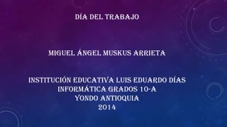 DÍA DEL TRABAJO
MIGUEL ÁNGEL MUSKUS ARRIETA
INSTITUCIÓN EDUCATIVA LUIS EDUARDO DÍAS
INFORMÁTICA GRADOS 10-A
YONDO ANTIOQUIA
2014
 