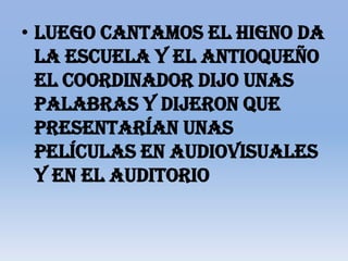 • Luego cantamos el higno da
  la escuela y el antioqueño
  el coordinador dijo unas
  palabras y dijeron que
  presentarían unas
  películas en audiovisuales
  y en el auditorio
 