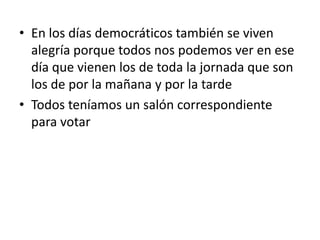 • En los días democráticos también se viven
  alegría porque todos nos podemos ver en ese
  día que vienen los de toda la jornada que son
  los de por la mañana y por la tarde
• Todos teníamos un salón correspondiente
  para votar
 