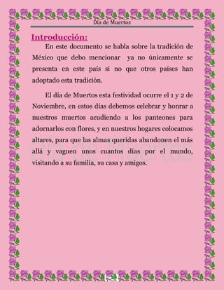 Día de Muertos
2
Introducción:
En este documento se habla sobre la tradición de
México que debo mencionar ya no únicamente se
presenta en este país si no que otros países han
adoptado esta tradición.
El día de Muertos esta festividad ocurre el 1 y 2 de
Noviembre, en estos días debemos celebrar y honrar a
nuestros muertos acudiendo a los panteones para
adornarlos con flores, y en nuestros hogares colocamos
altares, para que las almas queridas abandonen el más
allá y vaguen unos cuantos días por el mundo,
visitando a su familia, su casa y amigos.
 
