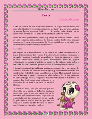 Día de Muertos
3
Tesis
Día de Muertos
El Día de Muertos es una celebración mexicana de origen mesoamericano que
honra a los difuntos. Se celebra principalmente los días 1 y 2 de noviembre, aunque
en algunos lugares comienza desde el 31 de octubre, coincidiendo con las
celebraciones católicas de Día de los Fieles Difuntos y Todos los Santos.
Es una festividad que se celebra en México y en algunos países de América Central,
así como en muchas comunidades de los Estados Unidos, donde existe una gran
población mexicana y centroamericana. La Unesco ha declarado la festividad como
Patrimonio Cultural Inmaterial de la Humanidad.
Historia
Los orígenes de la celebración del Día de Muertos en México son anteriores a la
llegada de los españoles. Hay registro de celebraciones en las etnias mexica, maya,
purépecha y totonaca. Los rituales que celebran la vida de los ancestros se realizan
en estas civilizaciones desde la época precolombina. Entre los pueblos
prehispánicos era común la práctica de conservar los cráneos como trofeos y
mostrarlos durante los rituales que simbolizaban la muerte y el renacimiento.
El festival que se convirtió en el Día de Muertos se conmemoraba el noveno mes del
calendario solar mexica, cerca del inicio de agosto, y se celebraba durante un mes
completo. Las festividades eran presididas por la diosa Mictecacíhuatl, conocida
como la "Dama de la Muerte" (actualmente relacionada con "La Catrina", personaje
de José Guadalupe Posada) y esposa de Mictlantecuhtli, Señor de la tierra de los
muertos. Las festividades eran dedicadas a la
celebración de los niños y las vidas de parientes
fallecidos.
De cualquier modo, hay que destacar que esta
celebración no es propia de todos los mexicanos
puesto que, pese a ser una fiesta que se ha
convertido en un símbolo nacional y que como tal
es enseñada (con fines educativos) en las escuelas
del país, existen muchas familias que son más
apegadas a celebrar el “Día de todos los Santos”
como lo hacen en otros países católicos.
 