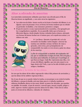 Día de Muertos
4
Altar u ofrenda de muertos
Los materiales comúnmente utilizados para hacer una ofrenda para el Día de
Muertos tienen un significado, y son entre otros los siguientes:
 Las calaveras de dulce: tienen escrito en la frente el nombre del difunto (o en
algunos casos de personas vivas, en forma de broma modesta que no ofende
en particular al aludido), y las consumen parientes o amigos.
 El pan de muerto: es una representación de la eucaristía, y fue agregado por
los evangelizadores españoles. Es un panecillo dulce que se hornea en
diferentes figuras, desde simples formas redondas hasta cráneos, adornado
con formas de huesos hechas con el mismo pan; se le espolvorea azúcar y se
elabora con anís.
 Las flores.: Durante el período del 1 al 2 de
noviembre las familias suelen limpiar y decorar las
tumbas con coloridas coronas de flores de rosas y
girasoles, entre otras, pero principalmente de
cempasúchitl, las cuales se cree atraen y guían las almas
de los muertos:
La flor de cempasúchitl es símbolo del resplandor del
sol, que se consideraba el origen de todo. Sirve de guía a
las almas para indicarles el rumbo por el cual llegar al
que fuera su hogar. Cada flor representa una vida, y en
el caso del difunto significa que este aún conserva un
lugar dentro del Todo, y que no ha sido olvidado por sus
amigos y familiares.
La ofrenda y la visita de las almas.
Se cree que las almas de los niños regresan de visita el día primero de noviembre, y
que las almas de los adultos regresan el día 2.
En el caso de que no se pueda visitar la tumba, ya sea porque ya no existe la tumba
del difunto o porque la familia está muy lejos para ir a visitarla, también se
elaboran detallados altares en las casas, donde se ponen las ofrendas, que pueden
ser platillos de comida, el pan de muerto, vasos de agua, mezcal, tequila, pulque o
atole, cigarros e incluso juguetes para las almas de los niños. Todo estose coloca
junto al retratode los difuntos, rodeados de veladoras.
 