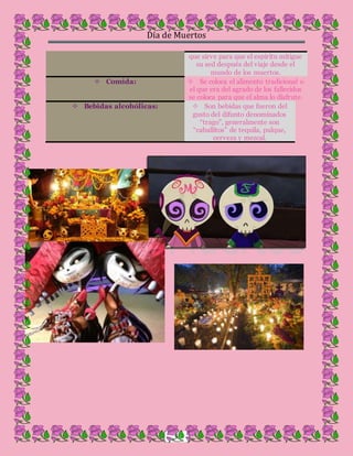 Día de Muertos
6
que sirve para que el espíritu mitigue
su sed después del viaje desde el
mundo de los muertos.
 Comida:  Se coloca el alimento tradicional o
el que era del agrado de los fallecidos
se coloca para que el alma lo disfrute.
 Bebidas alcohólicas:  Son bebidas que fueron del
gusto del difunto denominados
“trago”, generalmente son
“caballitos” de tequila, pulque,
cerveza y mezcal.
 