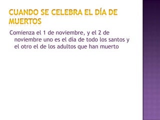 Cuando se celebra el día de muertosComienza el 1 de noviembre, y el 2 de noviembre uno es el día de todo los santos y el otro el de los adultos que han muerto  