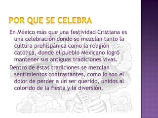 Por que se celebraEn México más que una festividad Cristiana es una celebración donde se mezclan tanto la cultura prehispánica como la religión católica, donde el pueblo Mexicano logró mantener sus antiguas tradiciones vivas.Dentro de éstas tradiciones se mezclan sentimientos contrastantes, como lo son el dolor de perder a un ser querido, unidos al colorido de la fiesta y la diversión.