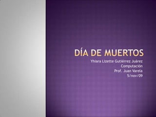 Día de muertos  Yhiara Lizette Gutiérrez Juárez Computación Prof. Juan Varela 5/nov/09 