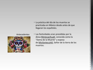  La práctica del día de los muertos se
  practicaba en México desde antes de que
  llegaran los españoles.

 Las festividades eran presididas por la
  diosa Mictecacíhuatl, conocida como la
  "Dama de la Muerte" y esposa
  de Mictlantecuhtli, Señor de la tierra de los
  muertos.
 