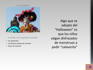 En la actualidad




  Se celebra con las siguientes actividades
 Las calaveritas
 Los famosos altares de muertos
 El pan de muertos
 