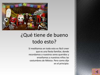 Si meditamos en todo esto es fácil creer
       que es una fiesta familiar, donde
recordamos a nuestros seres queridos y
        enseñamos a nuestros niños las
 costumbres de México. Pero como dije
                         en el principio:
 