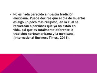 • No es nada parecido a nuestra tradición
  mexicana. Puede decirse que el día de muertos
  es algo un poco más religioso, en la cual se
  recuerdan a personas que ya no están en
  vida, así que es totalmente diferente la
  tradición norteamericana y la mexicana.
  (International Business Times, 2011).
 