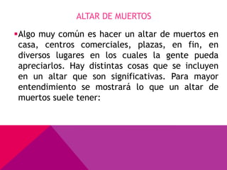 ALTAR DE MUERTOS

Algo muy común es hacer un altar de muertos en
 casa, centros comerciales, plazas, en fin, en
 diversos lugares en los cuales la gente pueda
 apreciarlos. Hay distintas cosas que se incluyen
 en un altar que son significativas. Para mayor
 entendimiento se mostrará lo que un altar de
 muertos suele tener:
 